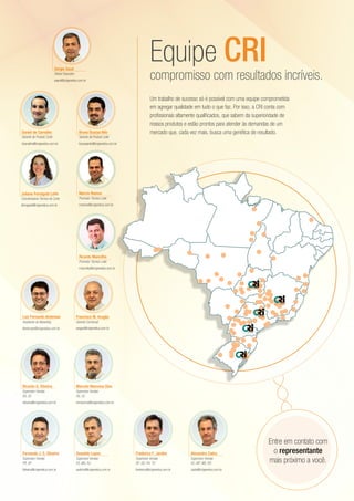 Um trabalho de sucesso só é possível com uma equipe comprometida
em agregar qualidade em tudo o que faz. Por isso, a CRI conta com
profissionais altamente qualificados, que sabem da superioridade de
nossos produtos e estão prontos para atender às demandas de um
mercado que, cada vez mais, busca uma genética de resultado.
compromisso com resultados incríveis.
Equipe CRISergio Saud
Diretor Executivo
ssaud@crigenetica.com.br
Francisco M. Aragão
Gerente Comercial
aragao@crigenetica.com.br
Luiz Fernando Ambrosio
Assistente de Marketing
lfambrosio@crigenetica.com.br
Bruno Scarpa Nilo
Gerente de Produto Leite
bscarpanilo@crigenetica.com.br
Daniel de Carvalho
Gerente de Produto Corte
dcarvalho@crigenetica.com.br
Ricardo G. Oliveira
Supervisor Vendas
RS, SC
roliveira@crigenetica.com.br
Marcelo Maronna Dias
Supervisor Vendas
RS, SC
mmaronna@crigenetica.com.br
Fernando J. S. Oliveira
Supervisor Vendas
PR, SP
foliveira@crigenetica.com.br
Oswaldo Lopes
Supervisor Vendas
ES, MG, RJ
vadinho@crigenetica.com.br
Frederico F. Jardim
Supervisor Vendas
DF, GO, PA, TO
frederico@crigenetica.com.br
Alexandre Zadra
Supervisor Vendas
AC, MT, MS, RO
zadra@crigenetica.com.br
Entre em contato com
o representante
mais próximo a você.
Marcio Ramos
Promotor Técnico Leite
mramos@crigenetica.com.br
Juliana Ferragute Leite
Coordenadora Técnica de Corte
jferragute@crigenetica.com.br
Ricardo Mancilha
Promotor Técnico Leite
rmancilha@crigenetica.com.br
 