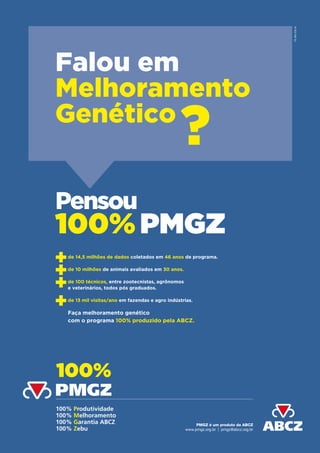 100% Produtividade
100% Melhoramento
100% Garantia ABCZ
100% Zebu
PMGZ é um produto da ABCZ
www.pmgz.org.br | pmgz@abcz.org.br
100%
PMGZ
Falou em
Melhoramento
Genético
de 14,5 milhões de dados coletados em 46 anos de programa.
de 10 milhões de animais avaliados em 30 anos.
de 100 técnicos, entre zootecnistas, agrônomos
e veterinários, todos pós graduados.
de 13 mil visitas/ano em fazendas e agro indústrias.
Faça melhoramento genético
com o programa 100% produzido pela ABCZ.
?
Pensou
100% PMGZ
PUBLIQUE
 