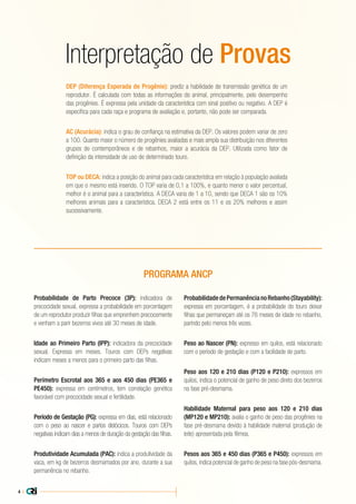 4 |
Interpretação de Provas
DEP (Diferença Esperada de Progênie): prediz a habilidade de transmissão genética de um
reprodutor. É calculada com todas as informações do animal, principalmente, pelo desempenho
das progênies. É expressa pela unidade da característica com sinal positivo ou negativo. A DEP é
específica para cada raça e programa de avaliação e, portanto, não pode ser comparada.
AC (Acurácia): indica o grau de confiança na estimativa da DEP. Os valores podem variar de zero
a 100. Quanto maior o número de progênies avaliadas e mais ampla sua distribuição nos diferentes
grupos de contemporâneos e de rebanhos, maior a acurácia da DEP. Utilizada como fator de
definição da intensidade de uso de determinado touro.
TOP ou DECA: indica a posição do animal para cada característica em relação à população avaliada
em que o mesmo está inserido. O TOP varia de 0,1 a 100%, e quanto menor o valor percentual,
melhor é o animal para a característica. A DECA varia de 1 a 10, sendo que DECA 1 são os 10%
melhores animais para a característica, DECA 2 está entre os 11 e os 20% melhores e assim
sucessivamente.
Probabilidade de Parto Precoce (3P): indicadora de
precocidade sexual, expressa a probabilidade em porcentagem
de um reprodutor produzir filhas que emprenhem precocemente
e venham a parir bezerros vivos até 30 meses de idade.
Idade ao Primeiro Parto (IPP): indicadora da precocidade
sexual. Expressa em meses. Touros com DEPs negativas
indicam meses a menos para o primeiro parto das filhas.
Perímetro Escrotal aos 365 e aos 450 dias (PE365 e
PE450): expressa em centímetros, tem correlação genética
favorável com precocidade sexual e fertilidade.
Período de Gestação (PG): expressa em dias, está relacionado
com o peso ao nascer e partos distócicos. Touros com DEPs
negativas indicam dias a menos de duração da gestação das filhas.
Produtividade Acumulada (PAC): indica a produtividade da
vaca, em kg de bezerros desmamados por ano, durante a sua
permanência no rebanho.
ProbabilidadedePermanêncianoRebanho(Stayability):
expressa em porcentagem, é a probabilidade do touro deixar
filhas que permaneçam até os 76 meses de idade no rebanho,
parindo pelo menos três vezes.
Peso ao Nascer (PN): expresso em quilos, está relacionado
com o período de gestação e com a facilidade de parto.
Peso aos 120 e 210 dias (P120 e P210): expressos em
quilos, indica o potencial de ganho de peso direto dos bezerros
na fase pré-desmama.
Habilidade Maternal para peso aos 120 e 210 dias
(MP120 e MP210): avalia o ganho de peso das progênies na
fase pré-desmama devido à habilidade maternal (produção de
leite) apresentada pela fêmea.
Pesos aos 365 e 450 dias (P365 e P450): expressos em
quilos, indica potencial de ganho de peso na fase pós-desmama.
PROGRAMA ANCP
 