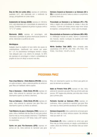 | 5
Peso à fase Materna – Efeito Materno (PM-EM): expressa
em quilos de bezerro, indica o potencial genético do animal em
gerar filhas com habilidade materna superior.
Peso à Desmama – Efeito Direto (PD-ED): expresso em
quilos, indica potencial do reprodutor para gerar filhos com
desempenho superior (ou inferior) à desmama.
Peso ao Sobreano – Efeito Direto (PS-ED): expresso em
quilos, indica potencial do reprodutor para gerar filhos com
desempenho superior (ou inferior) ao sobreano.
Total Materno do peso à Desmama (TMD): expresso em
quilos, indica a habilidade total das filhas do touro para produzir
bezerros mais (ou menos) pesados à desmama. O Total Materno
é o resultado da soma da ½ DEP direta e toda a DEP materna
da característica.
Ganho em peso Pós-Desmama (GPD): expresso em
gramas por dia, indica potencial do reprodutor para gerar
filhos com desempenho superior (ou inferior) para ganho em
peso da desmama ao sobreano.
Idade ao Primeiro Parto (IPP): expresso em dias, indica
potencial do reprodutor para gerar filhas cujo primeiro parto seja
precoce. DEP negativa são preferidas, pois indica dias a menos
para o primeiro parto.
Perímetro Escrotal ao Sobreano (PES): expresso em
centímetros, indica o potencial do reprodutor para gerar filhos
com maior (ou menor) perímetro escrotal aos 450 dias de idade.
Estrutura Corporal (E): indica o potencial do animal para gerar
filhos com maior (ou menor) estrutura corporal. São atribuídas
notas que variam de 1 a 6.
Precocidade (P): indica o potencial do animal para gerar
filhos mais (ou menos) precoces em relação a profundidade de
costela e altura dos membros. São atribuídas notas que variam
de 1 a 6.
PROGRAMA PMGZ
Área de Olho de Lombo (AOL): expressa em centímetros
quadrados (cm2
), está relacionada com o rendimento da
carcaça, principalmente em cortes nobres.
Acabamento de Carcaça (ACAB): expressa em milímetros
(mm), está relacionada com a precocidade de acabamento da
carcaça. Considera a espessura de gordura na garupa e entre a
12° e 13° costelas.
Marmoreio (MAR): expressa em porcentagem, está
relacionada à quantidade de gordura intramuscular presente no
animal, relacionado à suculência da carne.
Morfológicas
Avaliação visual da progênie do touro dentro dos grupos de
contemporâneos, classificando com escores que variam
de 1 a 6. As características morfológicas orientam o biotipo
mais adequado para o seu sistema de produção. As DEPs
são expressas em porcentagem e indicam a probabilidade da
progênie do touro em atingir os escores mais altos.
Estrutura Corporal ao Desmame e ao Sobreano (ED e
ES): é o tamanho do animal. Avalia-se a altura e o comprimento
do animal (frame size).
Precocidade ao Desmame e ao Sobreano (PD e PS):
indica a relação entre profundidade de costelas e altura dos
membros. O animal com biotipo precoce exige menor tempo
de engorda e, consequentemente, menor custo de produção.
Musculosidade ao Desmame e ao Sobreano (MD e MS):
é a distribuição muscular do animal, volume e comprimento
dos músculos, visando à produção de progênies com maior
rendimento de carcaça.
Mérito Genético Total (MGT): índice composto pelas
características 20% MP120, 20% P365, 20% P450, 10%
PE365, 10% PE450, 15% IPP e 5% PG.
 