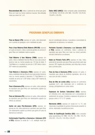 6 |
Peso ao Nascer (PN): expresso em quilos, está relacionado
com o período de gestação e com a facilidade de parto.
Peso à fase Materna Efeito Materno (PM-EM): expressa
em quilos de bezerro, indica o potencial genético do animal em
gerar filhas com habilidade materna superior.
Total Materno à fase Materna (TMM): expresso em
quilos, indica a habilidade total das filhas do touro para produzir
bezerros mais (ou menos) pesados aos 120 dias de idade. O
Total Materno é o resultado da soma da ½ DEP direta e toda a
DEP materna da característica.
Total Materno à Desmama (TMD): expresso em quilos,
indica a habilidade total das filhas do touro para produzir bezerros
mais (ou menos) pesados à desmama. O Total Materno é o
resultado da soma da ½ DEP direta e toda a DEP materna da
característica.
Peso à Desmama (PD): expresso em quilos, indica potencial
do reprodutor para gerar filhos com desempenho superior (ou
inferior) à desmama.
Peso ao Sobreano (PS): expresso em quilos, indica potencial
do reprodutor para gerar filhos com desempenho superior (ou
inferior) ao sobreano.
Ganho em peso Pós-Desmama (GPD): expresso em
gramas por dia, indica potencial do reprodutor para gerar filhos
com desempenho superior (ou inferior) para ganho em peso da
desmama ao sobreano.
Conformação Frigorífica a Desmama e Sobreano (CFD
e CFS): expressa na escala de 1 a 6, avaliação visual que
leva em consideração estrutura, musculatura e precocidade de
acabamento na desmama e no sobreano.
Perímetro Escrotal à Desmama e ao Sobreano (PED
e PES): expresso em centímetros, indica o potencial do
reprodutor para gerar filhos com maior (ou menor) perímetro
escrotal à desmama e ao sobreano.
Idade ao Primeiro Parto (IPP): expresso em dias, indica
potencial do reprodutor para gerar filhas cujo primeiro parto seja
precoce. DEP negativa são preferidas, pois indica dias a menos
para o primeiro parto.
Peso da Vaca à Desmama (PVD): expresso em quilos, é
importante para cálculo da eficiência reprodutiva, não só da
vaca como de todo o rebanho.
Área de Olho de Lombo (AOL): expressa em centímetros
quadrados (cm2
), está relacionada com o rendimento da
carcaça, principalmente em cortes nobres.
Espessura de Gordura Subcutânea (EGS): expressa
em milímetros (mm), está relacionada com a precocidade de
acabamento da carcaça. Considera a espessura de gordura na
garupa e entre a 12° e 13° costelas.
Marmoreio (MAR): expressa em escala de 0 a 10, está
relacionada à quantidade de gordura intramuscular presente no
animal, relacionado à suculência da carne.
Índice de Qualificação Genética (IQG): índice composto
pelas características 5% TMM, 15% PD, 15% TMD, 15% PS,
20% GPD, 10% CFS, 10% PES e 10% IPP.
PROGRAMA GENEPLUS EMBRAPA
Musculosidade (M): indica o potencial do animal para gerar
filhos com maior (ou menor) cobertura muscular. São atribuídas
notas que variam de 1 a 6.
Índice ABCZ (iABCZ): índice composto pelas características
10% PM-EM, 15% PD-ED, 20% TMD, 15% GPD, 15% PS-ED,
15% IPP e 10% PES.
 