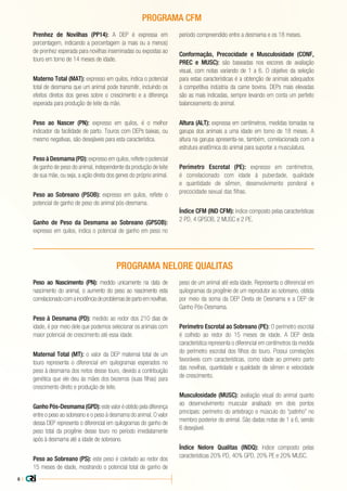 8 |
Prenhez de Novilhas (PP14): A DEP é expressa em
porcentagem, indicando a porcentagem (a mais ou a menos)
de prenhez esperada para novilhas inseminadas ou expostas ao
touro em torno de 14 meses de idade.
Materno Total (MAT): expresso em quilos, indica o potencial
total de desmama que um animal pode transmitir, incluindo os
efeitos diretos dos genes sobre o crescimento e a diferença
esperada para produção de leite da mãe.
Peso ao Nascer (PN): expresso em quilos, é o melhor
indicador da facilidade de parto. Touros com DEPs baixas, ou
mesmo negativas, são desejáveis para esta característica.
Peso à Desmama (PD): expresso em quilos, reflete o potencial
de ganho de peso do animal, independente da produção de leite
de sua mãe, ou seja, a ação direta dos genes do próprio animal.
Peso ao Sobreano (PSOB): expresso em quilos, reflete o
potencial de ganho de peso do animal pós-desmama.
Ganho de Peso da Desmama ao Sobreano (GPSOB):
expresso em quilos, indica o potencial de ganho em peso no
período compreendido entre a desmama e os 18 meses.
Conformação, Precocidade e Musculosidade (CONF,
PREC e MUSC): são baseadas nos escores de avaliação
visual, com notas variando de 1 a 6. O objetivo da seleção
para estas características é a obtenção de animais adequados
à competitiva indústria da carne bovina. DEPs mais elevadas
são as mais indicadas, sempre levando em conta um perfeito
balanceamento do animal.
Altura (ALT): expressa em centímetros, medidas tomadas na
garupa dos animais a uma idade em torno de 18 meses. A
altura na garupa apresenta-se, também, correlacionada com a
estrutura anatômica do animal para suportar a musculatura.
Perímetro Escrotal (PE): expresso em centímetros,
é correlacionado com idade à puberdade, qualidade
e quantidade de sêmen, desenvolvimento ponderal e
precocidade sexual das filhas.
Índice CFM (IND CFM): índice composto pelas características
2 PD, 4 GPSOB, 2 MUSC e 2 PE.
Peso ao Nascimento (PN): medido unicamente na data de
nascimento do animal, o aumento do peso ao nascimento esta
correlacionadocomaincidênciadeproblemasdepartoemnovilhas.
Peso à Desmama (PD): medido ao redor dos 210 dias de
idade, é por meio dele que podemos selecionar os animais com
maior potencial de crescimento até essa idade.
Maternal Total (MT): o valor da DEP maternal total de um
touro representa o diferencial em quilogramas esperados no
peso à desmama dos netos desse touro, devido a contribuição
genética que ele deu às mães dos bezerros (suas filhas) para
crescimento direto e produção de leite.
Ganho Pós-Desmama (GPD): este valor é obtido pela diferença
entre o peso ao sobreano e o peso à desmama do animal. O valor
dessa DEP representa o diferencial em quilogramas do ganho de
peso total da progênie desse touro no período imediatamente
após à desmama até a idade de sobreano.
Peso ao Sobreano (PS): este peso é coletado ao redor dos
15 meses de idade, mostrando o potencial total de ganho de
peso de um animal até esta idade. Representa o diferencial em
quilogramas da progênie de um reprodutor ao sobreano, obtida
por meio da soma da DEP Direta de Desmama e a DEP de
Ganho Pós-Desmama.
Perímetro Escrotal ao Sobreano (PE): O perímetro escrotal
é colhido ao redor do 15 meses de idade. A DEP desta
característica representa o diferencial em centímetros da medida
do perímetro escrotal dos filhos do touro. Possui correlações
favoráveis com características, como idade ao primeiro parto
das novilhas, quantidade e qualidade de sêmen e velocidade
de crescimento.
Musculosidade (MUSC): avaliação visual do animal quanto
ao desenvolvimento muscular analisado em dois pontos
principais: perímetro do antebraço e músculo do “patinho” no
membro posterior do animal. São dadas notas de 1 a 6, sendo
6 desejável.
Índice Nelore Qualitas (INDQ): índice composto pelas
características 20% PD, 40% GPD, 20% PE e 20% MUSC.
PROGRAMA NELORE QUALITAS
PROGRAMA CFM
 