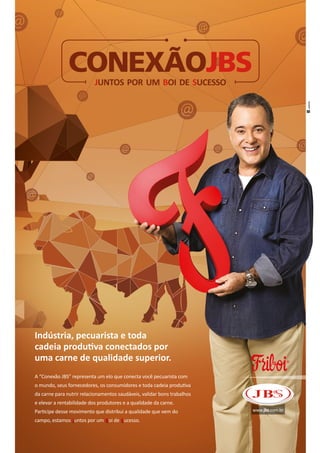 www.jbs.com.br
CONEXÃOJBSJUNTOS POR UM BOI DE SUCESSO
J B S
Indústria, pecuarista e toda
cadeia produtiva conectados por
uma carne de qualidade superior.
A “Conexão JBS” representa um elo que conecta você pecuarista com
o mundo, seus fornecedores, os consumidores e toda cadeia produtiva
da carne para nutrir relacionamentos saudáveis, validar bons trabalhos
e elevar a rentabilidade dos produtores e a qualidade da carne.
Participe desse movimento que distribui a qualidade que vem do
campo, estamos untos por um oi de ucesso.
 