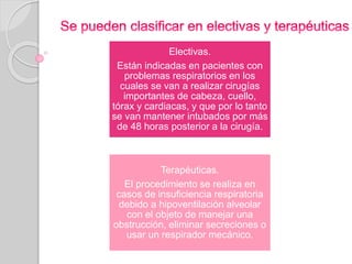 Electivas. 
Están indicadas en pacientes con 
problemas respiratorios en los 
cuales se van a realizar cirugías 
importantes de cabeza, cuello, 
tórax y cardiacas, y que por lo tanto 
se van mantener intubados por más 
de 48 horas posterior a la cirugía. 
Terapéuticas. 
El procedimiento se realiza en 
casos de insuficiencia respiratoria 
debido a hipoventilación alveolar 
con el objeto de manejar una 
obstrucción, eliminar secreciones o 
usar un respirador mecánico. 
 