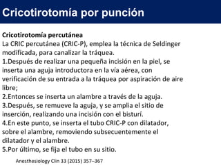 Cricotirotomía percutánea
La CRIC percutánea (CRIC-P), emplea la técnica de Seldinger
modificada, para canalizar la tráquea.
1.Después de realizar una pequeña incisión en la piel, se
inserta una aguja introductora en la vía aérea, con
verificación de su entrada a la tráquea por aspiración de aire
libre;
2.Entonces se inserta un alambre a través de la aguja.
3.Después, se remueve la aguja, y se amplia el sitio de
inserción, realizando una incisión con el bisturí.
4.En este punto, se inserta el tubo CRIC-P con dilatador,
sobre el alambre, removiendo subsecuentemente el
dilatador y el alambre.
5.Por último, se fija el tubo en su sitio.
Cricotirotomía por punción
Anesthesiology Clin 33 (2015) 357–367
 