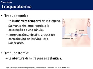 • Traqueotomía:
– Es la abertura temporal de la tráquea.
– Su mantenimiento requiere la
colocación de una cánula.
– Intervención se destina a crear un
cortocircuito en las Vías Resp.
Superiores.
• Traqueostomía:
– La abertura de la tráquea es definitiva.
Concepto
Traqueotomía
EMC - Cirugía otorrinolaringológica y cervicofacial Volumen 13, nº 1, abril 2012
 