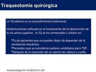 Traqueotomía quirúrgica
La TQ abierta es un procedimiento tradicional.
Históricamente utilizado en el tratamiento de la obstrucción de
la vía aérea superior, la TQ se ha comenzado a utilizar en :
Tx de pacientes que no pueden dejar de depender de la
ventilación mecánica.
Pacientes que se consideran pobres candidatos para TDP.
Después de la resección de un cáncer de cabeza y cuello.
Anesthesiology Clin 33 (2015) 357–367
 