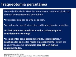 Traqueotomía percutánea
Desde la década de 1990, los intensivistas han desarrollado las
técnicas de traqueotomía percutánea.
Muy pocos equipos de ORL las aplican.
Actualmente, son técnicas bien codificadas, baratas y rápidas.
La TDP puede ser beneficiosa, en los pacientes que se
consideran de alto riesgo.
Los pacientes con obesidad mórbida, coagulopatías, y
aquellos a los que se les repite el procedimiento, deben ser
considerados como candidatos para TDP, en manos
experimentadas.
Anesthesiology Clin 33 (2015) 357–367
EMC - Cirugía otorrinolaringológica y cervicofacial Volumen 13, nº 1, abril 2012
 