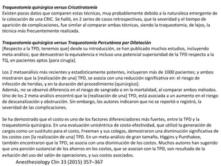 Traqueotomía quirúrgica versus Cricotirotomía
Existen pocos datos que comparen estas técnicas, muy probablemente debido a la naturaleza emergente de
la colocación de una CRIC. Se halló, en 2 series de casos retrospectivas, que la severidad y el tiempo de
aparición de complicaciones, fue similar al comparar ambas técnicas, siendo la traqueotomía, de lejos, la
técnica más frecuentemente realizada.
Traqueotomía quirúrgica versus Traqueotomía Percutánea por Dilatación
[Respecto a la TPD, tenemos que] desde su introducción, se han publicado muchos estudios, incluyendo
meta-análisis; que demuestran la equivalencia e incluso una potencial superioridad de la TPD respecto a la
TQ, en pacientes aptos [para cirugía].
Los 2 metaanálisis más recientes y estadísticamente potentes, incluyeron más de 1000 pacientes; y ambos
mostraron que la [realización de una] TPD, se asocia con una reducción significativa en: el riesgo de
infección de heridas, y en la duración del procedimiento [quirúrgico].
Además, no se observó diferencia en el riesgo de sangrado o en la mortalidad, al comparar ambos métodos.
Uno de los 2 meta-análisis encontró que la [realización de una] TPD, está asociada a un aumento en el riesgo
de descanalización y obstrucción. Sin embargo, los autores indicaron que no se reportó o registró, la
severidad de las complicaciones.
Se ha demostrado que el costo es uno de los factores diferenciadores más fuertes, entre la TPD y la
traqueotomía quirúrgica. En una evaluación unicéntrica de costo-efectividad, que utilizó la generación de
cargos como un sustituto para el costo, Freeman y sus colegas, demostraron una disminución significativa de
los costos con [la realización de una] TPD. En un meta-análisis de gran tamaño, Higgins y Punthakee,
también encontraron que la TPD, se asocia con una disminución de los costos. Muchos autores han sugerido
que una porción sustancial de los ahorros en los costos, que se asocian con la TPD, son resultado de la
evitación del uso del salón de operaciones, y sus costos asociados.
Anesthesiology Clin 33 (2015) 357–367
 