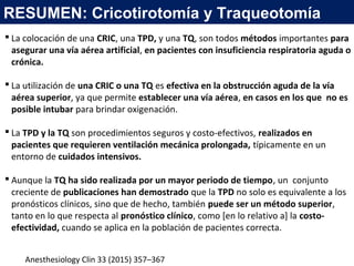 Anesthesiology Clin 33 (2015) 357–367
 La colocación de una CRIC, una TPD, y una TQ, son todos métodos importantes para
asegurar una vía aérea artificial, en pacientes con insuficiencia respiratoria aguda o
crónica.
 La utilización de una CRIC o una TQ es efectiva en la obstrucción aguda de la vía
aérea superior, ya que permite establecer una vía aérea, en casos en los que no es
posible intubar para brindar oxigenación.
 La TPD y la TQ son procedimientos seguros y costo-efectivos, realizados en
pacientes que requieren ventilación mecánica prolongada, típicamente en un
entorno de cuidados intensivos.
 Aunque la TQ ha sido realizada por un mayor periodo de tiempo, un conjunto
creciente de publicaciones han demostrado que la TPD no solo es equivalente a los
pronósticos clínicos, sino que de hecho, también puede ser un método superior,
tanto en lo que respecta al pronóstico clínico, como [en lo relativo a] la costo-
efectividad, cuando se aplica en la población de pacientes correcta.
RESUMEN: Cricotirotomía y Traqueotomía
 