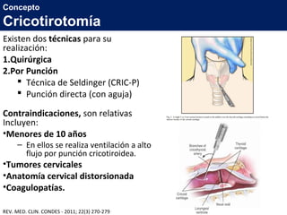 Existen dos técnicas para su
realización:
1.Quirúrgica
2.Por Punción
 Técnica de Seldinger (CRIC-P)
 Punción directa (con aguja)
Contraindicaciones, son relativas
Incluyen:
•Menores de 10 años
– En ellos se realiza ventilación a alto
flujo por punción cricotiroidea.
•Tumores cervicales
•Anatomía cervical distorsionada
•Coagulopatías.
Concepto
Cricotirotomía
REV. MED. CLIN. CONDES - 2011; 22(3) 270-279
 