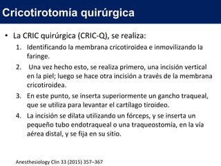 • La CRIC quirúrgica (CRIC-Q), se realiza:
1. Identificando la membrana cricotiroidea e inmovilizando la
faringe.
2. Una vez hecho esto, se realiza primero, una incisión vertical
en la piel; luego se hace otra incisión a través de la membrana
cricotiroidea.
3. En este punto, se inserta superiormente un gancho traqueal,
que se utiliza para levantar el cartílago tiroideo.
4. La incisión se dilata utilizando un fórceps, y se inserta un
pequeño tubo endotraqueal o una traqueostomía, en la vía
aérea distal, y se fija en su sitio.
Cricotirotomía quirúrgica
Anesthesiology Clin 33 (2015) 357–367
 