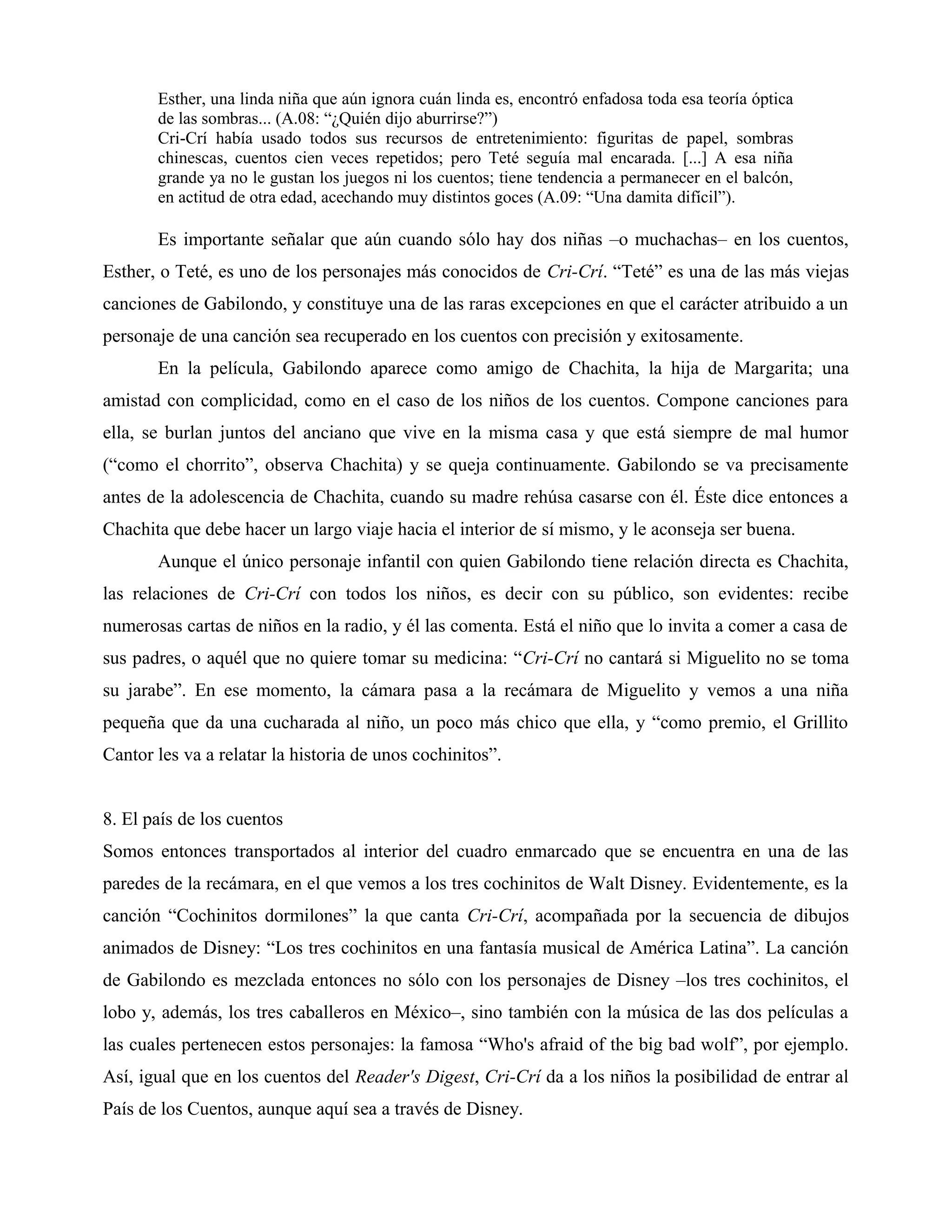 Esther, una linda niña que aún ignora cuán linda es, encontró enfadosa toda esa teoría óptica
de las sombras... (A.08: “¿Quién dijo aburrirse?”)
Cri-Crí había usado todos sus recursos de entretenimiento: figuritas de papel, sombras
chinescas, cuentos cien veces repetidos; pero Teté seguía mal encarada. [...] A esa niña
grande ya no le gustan los juegos ni los cuentos; tiene tendencia a permanecer en el balcón,
en actitud de otra edad, acechando muy distintos goces (A.09: “Una damita difícil”).
Es importante señalar que aún cuando sólo hay dos niñas –o muchachas– en los cuentos,
Esther, o Teté, es uno de los personajes más conocidos de Cri-Crí. “Teté” es una de las más viejas
canciones de Gabilondo, y constituye una de las raras excepciones en que el carácter atribuido a un
personaje de una canción sea recuperado en los cuentos con precisión y exitosamente.
En la película, Gabilondo aparece como amigo de Chachita, la hija de Margarita; una
amistad con complicidad, como en el caso de los niños de los cuentos. Compone canciones para
ella, se burlan juntos del anciano que vive en la misma casa y que está siempre de mal humor
(“como el chorrito”, observa Chachita) y se queja continuamente. Gabilondo se va precisamente
antes de la adolescencia de Chachita, cuando su madre rehúsa casarse con él. Éste dice entonces a
Chachita que debe hacer un largo viaje hacia el interior de sí mismo, y le aconseja ser buena.
Aunque el único personaje infantil con quien Gabilondo tiene relación directa es Chachita,
las relaciones de Cri-Crí con todos los niños, es decir con su público, son evidentes: recibe
numerosas cartas de niños en la radio, y él las comenta. Está el niño que lo invita a comer a casa de
sus padres, o aquél que no quiere tomar su medicina: “Cri-Crí no cantará si Miguelito no se toma
su jarabe”. En ese momento, la cámara pasa a la recámara de Miguelito y vemos a una niña
pequeña que da una cucharada al niño, un poco más chico que ella, y “como premio, el Grillito
Cantor les va a relatar la historia de unos cochinitos”.
8. El país de los cuentos
Somos entonces transportados al interior del cuadro enmarcado que se encuentra en una de las
paredes de la recámara, en el que vemos a los tres cochinitos de Walt Disney. Evidentemente, es la
canción “Cochinitos dormilones” la que canta Cri-Crí, acompañada por la secuencia de dibujos
animados de Disney: “Los tres cochinitos en una fantasía musical de América Latina”. La canción
de Gabilondo es mezclada entonces no sólo con los personajes de Disney –los tres cochinitos, el
lobo y, además, los tres caballeros en México–, sino también con la música de las dos películas a
las cuales pertenecen estos personajes: la famosa “Who's afraid of the big bad wolf”, por ejemplo.
Así, igual que en los cuentos del Reader's Digest, Cri-Crí da a los niños la posibilidad de entrar al
País de los Cuentos, aunque aquí sea a través de Disney.
 
