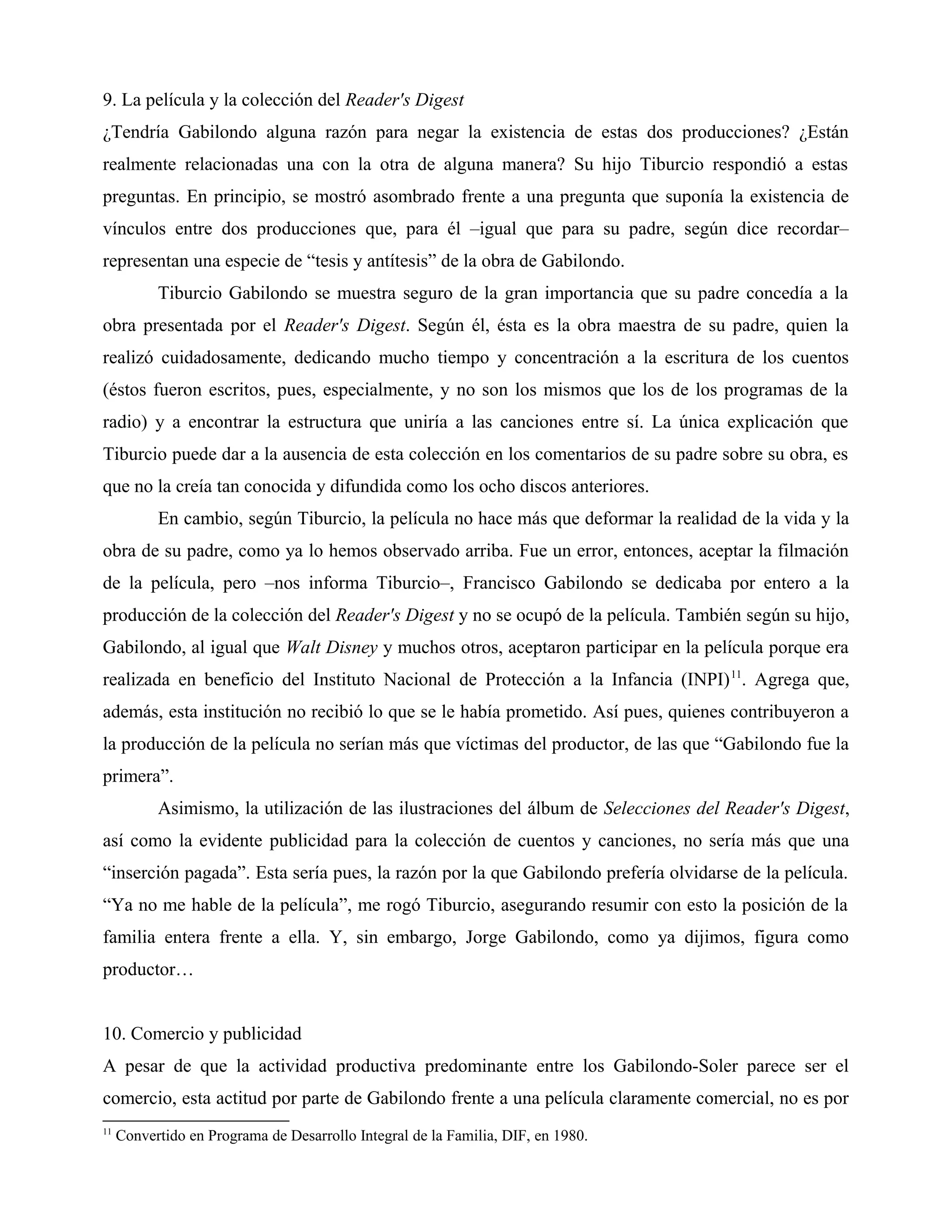 9. La película y la colección del Reader's Digest
¿Tendría Gabilondo alguna razón para negar la existencia de estas dos producciones? ¿Están
realmente relacionadas una con la otra de alguna manera? Su hijo Tiburcio respondió a estas
preguntas. En principio, se mostró asombrado frente a una pregunta que suponía la existencia de
vínculos entre dos producciones que, para él –igual que para su padre, según dice recordar–
representan una especie de “tesis y antítesis” de la obra de Gabilondo.
Tiburcio Gabilondo se muestra seguro de la gran importancia que su padre concedía a la
obra presentada por el Reader's Digest. Según él, ésta es la obra maestra de su padre, quien la
realizó cuidadosamente, dedicando mucho tiempo y concentración a la escritura de los cuentos
(éstos fueron escritos, pues, especialmente, y no son los mismos que los de los programas de la
radio) y a encontrar la estructura que uniría a las canciones entre sí. La única explicación que
Tiburcio puede dar a la ausencia de esta colección en los comentarios de su padre sobre su obra, es
que no la creía tan conocida y difundida como los ocho discos anteriores.
En cambio, según Tiburcio, la película no hace más que deformar la realidad de la vida y la
obra de su padre, como ya lo hemos observado arriba. Fue un error, entonces, aceptar la filmación
de la película, pero –nos informa Tiburcio–, Francisco Gabilondo se dedicaba por entero a la
producción de la colección del Reader's Digest y no se ocupó de la película. También según su hijo,
Gabilondo, al igual que Walt Disney y muchos otros, aceptaron participar en la película porque era
realizada en beneficio del Instituto Nacional de Protección a la Infancia (INPI)11
. Agrega que,
además, esta institución no recibió lo que se le había prometido. Así pues, quienes contribuyeron a
la producción de la película no serían más que víctimas del productor, de las que “Gabilondo fue la
primera”.
Asimismo, la utilización de las ilustraciones del álbum de Selecciones del Reader's Digest,
así como la evidente publicidad para la colección de cuentos y canciones, no sería más que una
“inserción pagada”. Esta sería pues, la razón por la que Gabilondo prefería olvidarse de la película.
“Ya no me hable de la película”, me rogó Tiburcio, asegurando resumir con esto la posición de la
familia entera frente a ella. Y, sin embargo, Jorge Gabilondo, como ya dijimos, figura como
productor…
10. Comercio y publicidad
A pesar de que la actividad productiva predominante entre los Gabilondo-Soler parece ser el
comercio, esta actitud por parte de Gabilondo frente a una película claramente comercial, no es por
11
Convertido en Programa de Desarrollo Integral de la Familia, DIF, en 1980.
 
