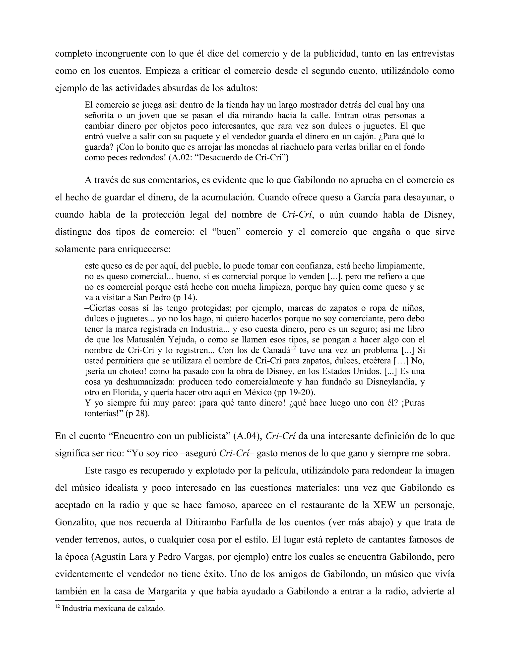 completo incongruente con lo que él dice del comercio y de la publicidad, tanto en las entrevistas
como en los cuentos. Empieza a criticar el comercio desde el segundo cuento, utilizándolo como
ejemplo de las actividades absurdas de los adultos:
El comercio se juega así: dentro de la tienda hay un largo mostrador detrás del cual hay una
señorita o un joven que se pasan el día mirando hacia la calle. Entran otras personas a
cambiar dinero por objetos poco interesantes, que rara vez son dulces o juguetes. El que
entró vuelve a salir con su paquete y el vendedor guarda el dinero en un cajón. ¿Para qué lo
guarda? ¡Con lo bonito que es arrojar las monedas al riachuelo para verlas brillar en el fondo
como peces redondos! (A.02: “Desacuerdo de Cri-Crí”)
A través de sus comentarios, es evidente que lo que Gabilondo no aprueba en el comercio es
el hecho de guardar el dinero, de la acumulación. Cuando ofrece queso a García para desayunar, o
cuando habla de la protección legal del nombre de Cri-Crí, o aún cuando habla de Disney,
distingue dos tipos de comercio: el “buen” comercio y el comercio que engaña o que sirve
solamente para enriquecerse:
este queso es de por aquí, del pueblo, lo puede tomar con confianza, está hecho limpiamente,
no es queso comercial... bueno, sí es comercial porque lo venden [...], pero me refiero a que
no es comercial porque está hecho con mucha limpieza, porque hay quien come queso y se
va a visitar a San Pedro (p 14).
–Ciertas cosas sí las tengo protegidas; por ejemplo, marcas de zapatos o ropa de niños,
dulces o juguetes... yo no los hago, ni quiero hacerlos porque no soy comerciante, pero debo
tener la marca registrada en Industria... y eso cuesta dinero, pero es un seguro; así me libro
de que los Matusalén Yejuda, o como se llamen esos tipos, se pongan a hacer algo con el
nombre de Cri-Crí y lo registren... Con los de Canadá12
tuve una vez un problema [...] Si
usted permitiera que se utilizara el nombre de Cri-Crí para zapatos, dulces, etcétera […] No,
¡sería un choteo! como ha pasado con la obra de Disney, en los Estados Unidos. [...] Es una
cosa ya deshumanizada: producen todo comercialmente y han fundado su Disneylandia, y
otro en Florida, y quería hacer otro aquí en México (pp 19-20).
Y yo siempre fui muy parco: ¡para qué tanto dinero! ¿qué hace luego uno con él? ¡Puras
tonterías!” (p 28).
En el cuento “Encuentro con un publicista” (A.04), Cri-Crí da una interesante definición de lo que
significa ser rico: “Yo soy rico –aseguró Cri-Crí– gasto menos de lo que gano y siempre me sobra.
Este rasgo es recuperado y explotado por la película, utilizándolo para redondear la imagen
del músico idealista y poco interesado en las cuestiones materiales: una vez que Gabilondo es
aceptado en la radio y que se hace famoso, aparece en el restaurante de la XEW un personaje,
Gonzalito, que nos recuerda al Ditirambo Farfulla de los cuentos (ver más abajo) y que trata de
vender terrenos, autos, o cualquier cosa por el estilo. El lugar está repleto de cantantes famosos de
la época (Agustín Lara y Pedro Vargas, por ejemplo) entre los cuales se encuentra Gabilondo, pero
evidentemente el vendedor no tiene éxito. Uno de los amigos de Gabilondo, un músico que vivía
también en la casa de Margarita y que había ayudado a Gabilondo a entrar a la radio, advierte al
12
Industria mexicana de calzado.
 