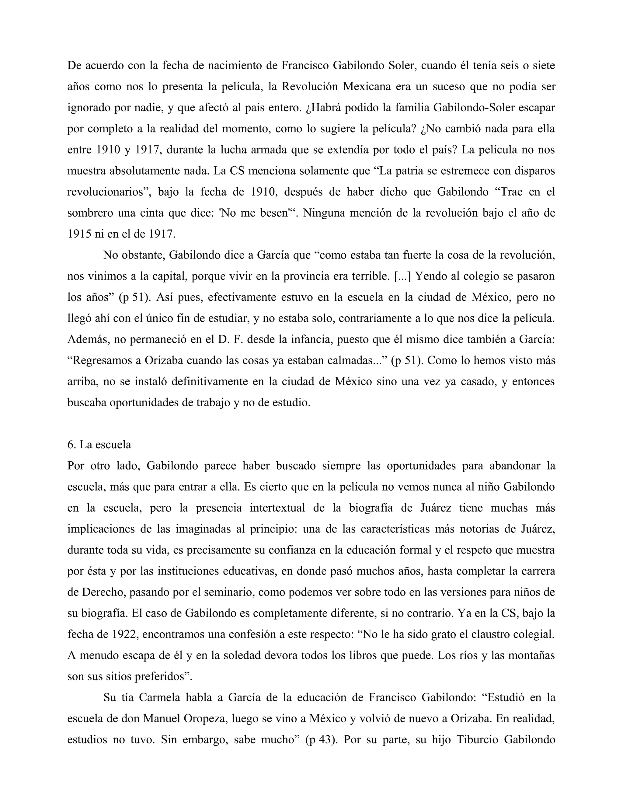 De acuerdo con la fecha de nacimiento de Francisco Gabilondo Soler, cuando él tenía seis o siete
años como nos lo presenta la película, la Revolución Mexicana era un suceso que no podía ser
ignorado por nadie, y que afectó al país entero. ¿Habrá podido la familia Gabilondo-Soler escapar
por completo a la realidad del momento, como lo sugiere la película? ¿No cambió nada para ella
entre 1910 y 1917, durante la lucha armada que se extendía por todo el país? La película no nos
muestra absolutamente nada. La CS menciona solamente que “La patria se estremece con disparos
revolucionarios”, bajo la fecha de 1910, después de haber dicho que Gabilondo “Trae en el
sombrero una cinta que dice: 'No me besen'“. Ninguna mención de la revolución bajo el año de
1915 ni en el de 1917.
No obstante, Gabilondo dice a García que “como estaba tan fuerte la cosa de la revolución,
nos vinimos a la capital, porque vivir en la provincia era terrible. [...] Yendo al colegio se pasaron
los años” (p 51). Así pues, efectivamente estuvo en la escuela en la ciudad de México, pero no
llegó ahí con el único fin de estudiar, y no estaba solo, contrariamente a lo que nos dice la película.
Además, no permaneció en el D. F. desde la infancia, puesto que él mismo dice también a García:
“Regresamos a Orizaba cuando las cosas ya estaban calmadas...” (p 51). Como lo hemos visto más
arriba, no se instaló definitivamente en la ciudad de México sino una vez ya casado, y entonces
buscaba oportunidades de trabajo y no de estudio.
6. La escuela
Por otro lado, Gabilondo parece haber buscado siempre las oportunidades para abandonar la
escuela, más que para entrar a ella. Es cierto que en la película no vemos nunca al niño Gabilondo
en la escuela, pero la presencia intertextual de la biografía de Juárez tiene muchas más
implicaciones de las imaginadas al principio: una de las características más notorias de Juárez,
durante toda su vida, es precisamente su confianza en la educación formal y el respeto que muestra
por ésta y por las instituciones educativas, en donde pasó muchos años, hasta completar la carrera
de Derecho, pasando por el seminario, como podemos ver sobre todo en las versiones para niños de
su biografía. El caso de Gabilondo es completamente diferente, si no contrario. Ya en la CS, bajo la
fecha de 1922, encontramos una confesión a este respecto: “No le ha sido grato el claustro colegial.
A menudo escapa de él y en la soledad devora todos los libros que puede. Los ríos y las montañas
son sus sitios preferidos”.
Su tía Carmela habla a García de la educación de Francisco Gabilondo: “Estudió en la
escuela de don Manuel Oropeza, luego se vino a México y volvió de nuevo a Orizaba. En realidad,
estudios no tuvo. Sin embargo, sabe mucho” (p 43). Por su parte, su hijo Tiburcio Gabilondo
 