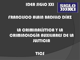 IDEA SIGLO XXI

FRANCISCO ALAIN BADILLO DÍAZ

   LA CRIMINALÍSTICA Y LA
CRIMINOLOGÍA AUXILIARES DE LA
          JUSTICIA

            TICS
 