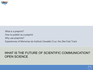WHAT IS THE FUTURE OF SCIENTIFIC COMMUNICATION?
OPEN SCIENCE
What is a preprint?
How to publish as a preprint
Why use preprints?
Experiences of Memorias do Instituto Oswaldo Cruz: the Zika Fast Track
 