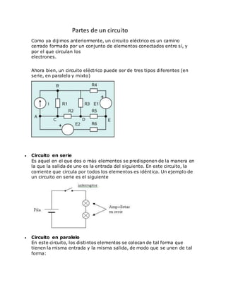 Partes de un circuito
Como ya dijimos anteriormente, un circuito eléctrico es un camino
cerrado formado por un conjunto de elementos conectados entre sí, y
por el que circulan los
electrones.
Ahora bien, un circuito eléctrico puede ser de tres tipos diferentes (en
serie, en paralelo y mixto)
 Circuito en serie
Es aquel en el que dos o más elementos se predisponen de la manera en
la que la salida de uno es la entrada del siguiente. En este circuito, la
corriente que circula por todos los elementos es idéntica. Un ejemplo de
un circuito en serie es el siguiente
 Circuito en paralelo
En este circuito, los distintos elementos se colocan de tal forma que
tienen la misma entrada y la misma salida, de modo que se unen de tal
forma:
 