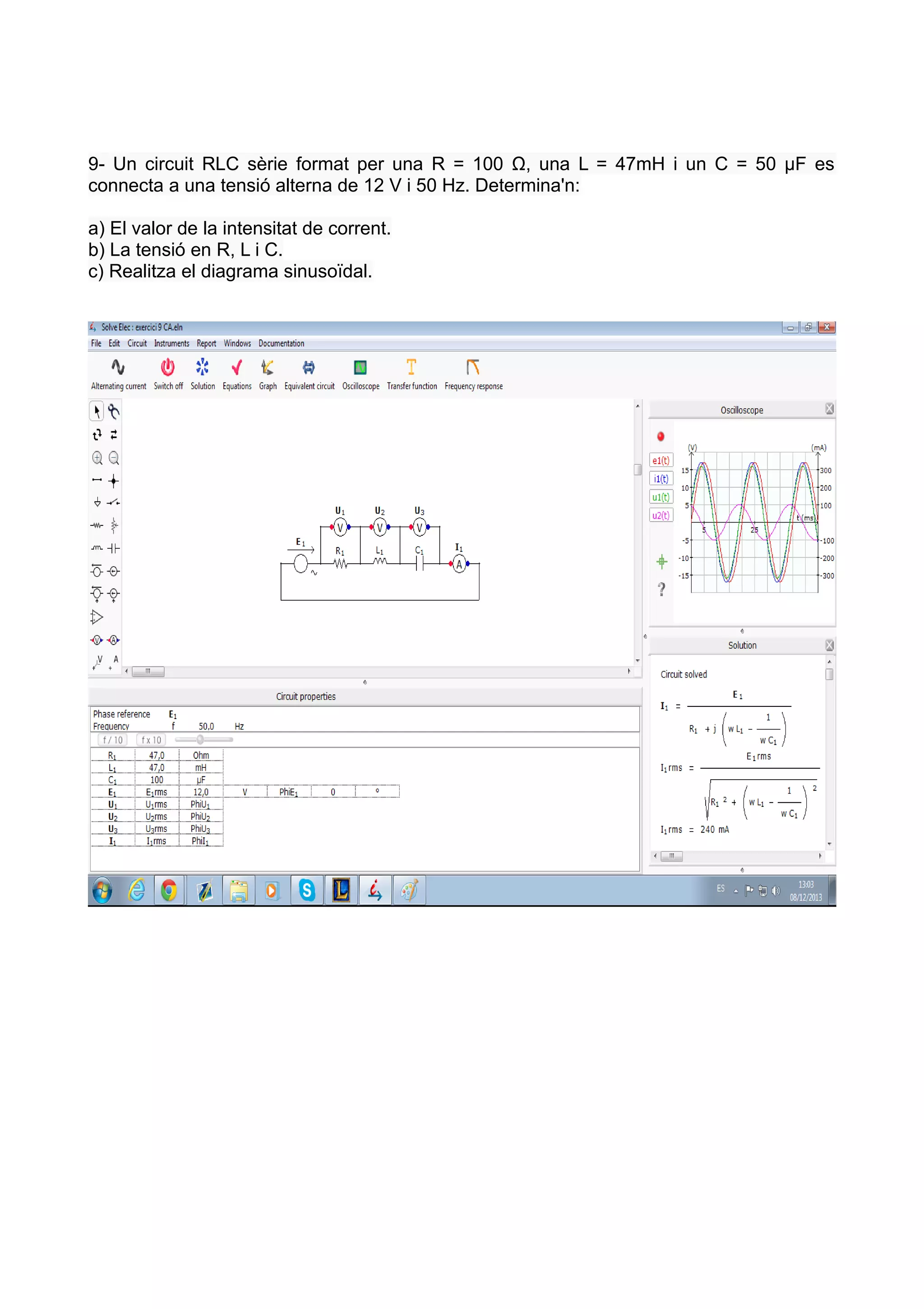 9- Un circuit RLC sèrie format per una R = 100 Ω, una L = 47mH i un C = 50 µF es
connecta a una tensió alterna de 12 V i 50 Hz. Determina'n:
a) El valor de la intensitat de corrent.
b) La tensió en R, L i C.
c) Realitza el diagrama sinusoïdal.

 