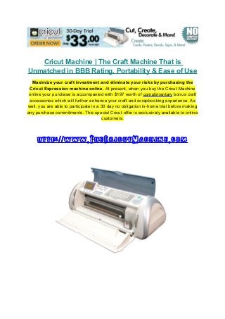 Cricut Machine | The Craft Machine That is
Unmatched in BBB Rating, Portability & Ease of Use
Maximize your craft investment and eliminate your risks by purchasing the
Cricut Expression machine online. At present, when you buy the Cricut Machine
online your purchase is accompanied with $197 worth of complimentary bonus craft
accessories which will further enhance your craft and scrapbooking experience. As
well, you are able to participate in a 30 day no obligation in-home trial before making
any purchase commitments. This special Cricut offer is exclusively available to online
customers.
http: www.TheCricutMachine.com//
 