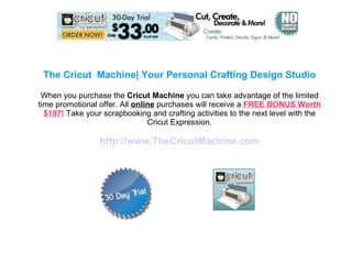 The Cricut  Machine| Your Personal Crafting Design Studio When you purchase the  Cricut Machine  you can take advantage of the limited time promotional offer. All  online  purchases will receive a  FREE BONUS Worth $197!  Take your scrapbooking and crafting activities to the next level with the Cricut Expression. http://www.TheCricutMachine.com 