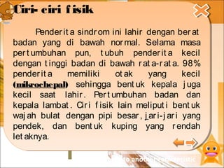 Pengertian
Sejarah
Penemuan
Penyebab
Karakteristik
Pengobatan
Frekuensi
Kejadian
Penderita sindrom tangisan kucing
menunjukkan ciri utama berupa
suara tangisan yang lemah dan
bernada tinggi (melengking), mirip
suara anak kucing. Suara tangisan
yang khas tersebut diakibatkan
oleh ukuran laring yang kecil dan
bentuk epiglotis yang tidak
normal.
click here to another caracteristic
Ciri- ciri fisik
Pender it a sindr om ini lahir dengan berat
badan yang di bawah normal. Selama masa
pert umbuhan pun, t ubuh pender it a kecil
dengan t inggi badan di bawah rat a-rat a. 98%
pender it a memiliki ot ak yang kecil
(mikrochepal) sehingga bent uk kepala j uga
kecil saat lahir . Pert umbuhan badan dan
kepala lambat . Ciri f isik lain meliput i bent uk
waj ah bulat dengan pipi besar , j ar i-j ari yang
pendek, dan bent uk kuping yang r endah
let aknya.
Ciri- ciri fisik
Pender it a sindrom ini lahir dengan ber at
badan yang di bawah nor mal. Selama masa
per t umbuhan pun, t ubuh pender it a kecil
dengan t inggi badan di bawah r at a-r at a. 98%
penderit a memiliki ot ak yang kecil
(mikrochepal) sehingga bent uk kepala j uga
kecil saat lahir. Per t umbuhan badan dan
kepala lambat . Cir i f isik lain meliput i bent uk
waj ah bulat dengan pipi besar , j ar i-j ar i yang
pendek, dan bent uk kuping yang r endah
let aknya.
 