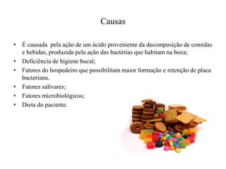 Causas
• É causada pela ação de um ácido proveniente da decomposição de comidas
e bebidas, produzida pela ação das bactérias que habitam na boca;
• Deficiência de higiene bucal;
• Fatores do hospedeiro que possibilitam maior formação e retenção de placa
bacteriana.
• Fatores salivares;
• Fatores microbiológicos;
• Dieta do paciente.

 