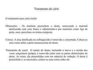 Tratamento de cárie
O tratamento para cárie inclui:
Obturações : Os dentistas preenchem o dente, removendo o material
deteriorado com uma broca e substituindo-o por materiais como liga de
prata, ouro, porcelana ou resina composta.

Coroas: A área danificada ou enfraquecida é removida e consertada. Coloca-se
uma coroa sobre a parte remanescente do dente.
Tratamento de canal: O centro do dente, incluindo o nervo e o tecido dos
vasos sanguíneos (polpa), é removido junto com as partes deterioradas do
dente. As raízes são preenchidas com um material de vedação. O dente é
preenchido e, se necessário, coloca-se uma coroa sobre ele.

 