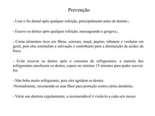 Prevenção
- Usar o fio dental após qualquer refeição, principalmente antes de dormir.;
- Escove os dentes após qualquer refeição, massageando a gengiva.;
- Coma alimentos ricos em fibras, cenoura, maçã, pepino, rabanete e verduras em
geral, pois elas estimulam a salivação e contribuem para a diminuição da acidez da
boca;
- Evite escovar os dentes após o consumo de refrigerantes, a maioria dos
refrigerantes amolecem os dentes, espere no mínimo 15 minutos para poder escoválos.
- Não beba muito refrigerante, pois eles agridem os dentes.
-Normalmente, recomenda-se usar flúor para proteção contra cáries dentárias.

- Visite seu dentista regularmente, o recomendável é visitá-lo a cada seis meses

 