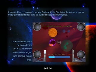 Immune Attack,  desenvolvido pela Federação de Cientistas Americanos, como material complementar para as aulas do sistema imunológico.  Os estudantes, além de aprenderem melhor, mostraram interesse em seguir uma carreira nessa área. 