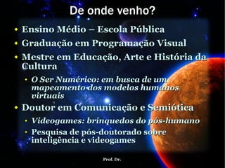 De onde venho? Ensino Médio – Escola Pública Graduação em Programação Visual Mestre em Educação, Arte e História da Cultura O Ser Numérico: em busca de um mapeamento dos modelos humanos virtuais Doutor em Comunicação e Semiótica Videogames: brinquedos do pós-humano Pesquisa de pós-doutorado sobre inteligência e videogames 