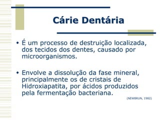 Cárie Dentária

 É um processo de destruição localizada,
  dos tecidos dos dentes, causado por
  microorganismos.

 Envolve a dissolução da fase mineral,
  principalmente os de cristais de
  Hidroxiapatita, por ácidos produzidos
  pela fermentação bacteriana.
                                  (NEWBRUN, 1982)
 