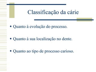 Classificação da cárie

 Quanto à evolução do processo.

 Quanto à sua localização no dente.

 Quanto ao tipo de processo carioso.
 