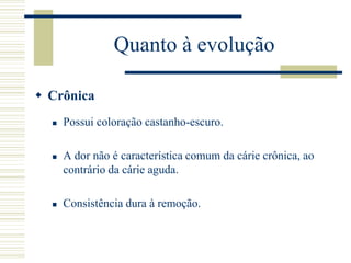 Quanto à evolução

 Crônica
     Possui coloração castanho-escuro.

     A dor não é característica comum da cárie crônica, ao
      contrário da cárie aguda.

     Consistência dura à remoção.
 