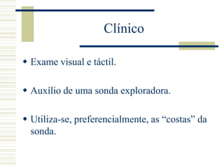 Clínico

 Exame visual e táctil.

 Auxílio de uma sonda exploradora.

 Utiliza-se, preferencialmente, as “costas” da
  sonda.
 
