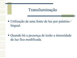 Transiluminação

 Utilização de uma fonte de luz por palatino /
  lingual.

 Quando há a presença de lesão a intensidade
  da luz fica modificada.
 
