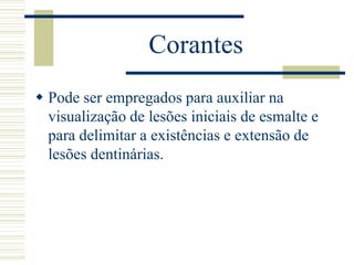 Corantes
 Pode ser empregados para auxiliar na
  visualização de lesões iniciais de esmalte e
  para delimitar a existências e extensão de
  lesões dentinárias.
 