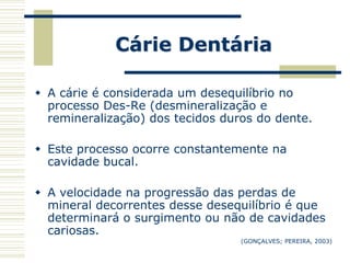 Cárie Dentária

 A cárie é considerada um desequilíbrio no
  processo Des-Re (desmineralização e
  remineralização) dos tecidos duros do dente.

 Este processo ocorre constantemente na
  cavidade bucal.

 A velocidade na progressão das perdas de
  mineral decorrentes desse desequilíbrio é que
  determinará o surgimento ou não de cavidades
  cariosas.
                                  (GONÇALVES; PEREIRA, 2003)
 