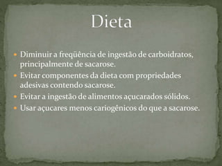  Diminuir a freqüência de ingestão de carboidratos, 
principalmente de sacarose. 
 Evitar componentes da dieta com propriedades 
adesivas contendo sacarose. 
 Evitar a ingestão de alimentos açucarados sólidos. 
 Usar açucares menos cariogênicos do que a sacarose. 

