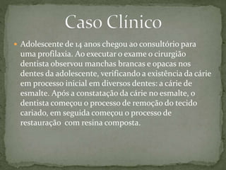  Adolescente de 14 anos chegou ao consultório para 
uma profilaxia. Ao executar o exame o cirurgião 
dentista observou manchas brancas e opacas nos 
dentes da adolescente, verificando a existência da cárie 
em processo inicial em diversos dentes: a cárie de 
esmalte. Após a constatação da cárie no esmalte, o 
dentista começou o processo de remoção do tecido 
cariado, em seguida começou o processo de 
restauração com resina composta. 
 
