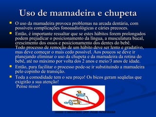 Uso de mamadeira e chupeta
   O uso da mamadeira provoca problemas na arcada dentária, com
    possíveis complicações fonoaudiológicas e cáries precoces.
   Então, é importante ressaltar que se estes hábitos forem prolongados
    podem prejudicar o posicionamento da língua, a musculatura bucal,
    crescimento dos ossos e posicionamento dos dentes do bebê.
    Todo processo de remoção de um hábito deve ser lento e gradativo,
    mas deve começar o mais cedo possível. Aos poucos se deve ir
    planejando eliminar o uso da chupeta e da mamadeira da rotina do
    bebê, até no máximo por volta dos 2 anos e meio/3 anos de idade.
   Então, para facilitar o processo pode-se ir substituindo a mamadeira
    pelo copinho de transição.
   Toda a comodidade tem o seu preço! Os bicos geram seqüelas que
    exigirão a sua atenção!
     Pense nisso!




                        Slide Elaborado por ASB Andressa
 