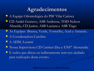 Agradecimentos
   A Equipe Odontológica do PSF Vilar Carioca
   CD André Gustavo, ASB Andressa, THD Nelson
    Almeida, CD Junior, ASB Luciana e ASB Tiago
   As Equipes Branca, Verde, Vermelha, Azul e Amarela .
   A Coordenadora Caroline
   A ADM. Luzami
   Nossa Supervisora CD Carmen Dea e ENFª Alessandra
   E todos que direta ou indiretamente tem nos ajudado
    para realização deste evento.

                   Slide Elaborado por ASB Andressa
 
