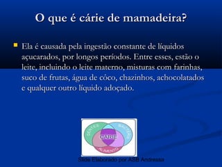 O que é cárie de mamadeira?

   Ela é causada pela ingestão constante de líquidos
    açucarados, por longos períodos. Entre esses, estão o
    leite, incluindo o leite materno, misturas com farinhas,
    suco de frutas, água de côco, chazinhos, achocolatados
    e qualquer outro líquido adoçado.




                     Slide Elaborado por ASB Andressa
 