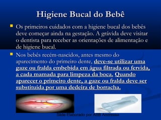 Higiene Bucal do Bebê
   Os primeiros cuidados com a higiene bucal dos bebês
    deve começar ainda na gestação. A grávida deve visitar
    o dentista para receber as orientações de alimentação e
    de higiene bucal.
   Nos bebês recém-nascidos, antes mesmo do
    aparecimento do primeiro dente, deve-se utilizar uma
    gaze ou fralda embebida em água filtrada ou fervida,
    a cada mamada para limpeza da boca. Quando
    aparecer o primeiro dente, a gaze ou fralda deve ser
    substituída por uma dedeira de borracha.



                    Slide Elaborado por ASB Andressa
 