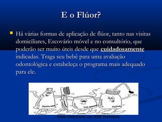 E o Flúor?
   Há várias formas de aplicação de flúor, tanto nas visitas
    domiciliares, Escovário móvel e no consultório, que
    poderão ser muito úteis desde que cuidadosamente
    indicadas. Traga seu bebê para uma avaliação
    odontológica e estabeleça o programa mais adequado
    para ele.




                     Slide Elaborado por ASB Andressa
 