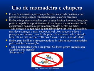 Uso de mamadeira e chupeta






O uso da mamadeira provoca problemas na arcada dentária, com
possíveis complicações fonoaudiológicas e cáries precoces.
Então, é importante ressaltar que se estes hábitos forem prolongados
podem prejudicar o posicionamento da língua, a musculatura bucal,
crescimento dos ossos e posicionamento dos dentes do bebê.
Todo processo de remoção de um hábito deve ser lento e gradativo,
mas deve começar o mais cedo possível. Aos poucos se deve ir
planejando eliminar o uso da chupeta e da mamadeira da rotina do
bebê, até no máximo por volta dos 2 anos e meio/3 anos de idade.
Então, para facilitar o processo pode-se ir substituindo a mamadeira
pelo copinho de transição.
Toda a comodidade tem o seu preço! Os bicos geram seqüelas que
exigirão a sua atenção!
Pense nisso!

Slide Elaborado por ASB Andressa

 