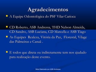 Agradecimentos


A Equipe Odontológica do PSF Vilar Carioca



CD Roberto, ASB Andressa, THD Nelson Almeida,
CD Sandro, ASB Luciana, CD Marcella e ASB Tiago
As Equipes Realeza, Vitória da Paz, Florestal, Vilage
das Palmeiras e Canaã .





E todos que direta ou indiretamente tem nos ajudado
para realização deste evento.
Slide Elaborado por ASB Andressa

 