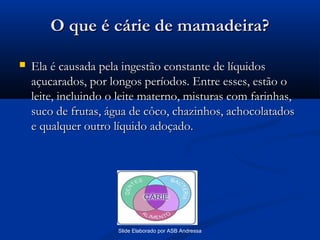 O que é cárie de mamadeira?


Ela é causada pela ingestão constante de líquidos
açucarados, por longos períodos. Entre esses, estão o
leite, incluindo o leite materno, misturas com farinhas,
suco de frutas, água de côco, chazinhos, achocolatados
e qualquer outro líquido adoçado.

Slide Elaborado por ASB Andressa

 