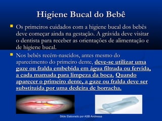 Higiene Bucal do Bebê




Os primeiros cuidados com a higiene bucal dos bebês
deve começar ainda na gestação. A grávida deve visitar
o dentista para receber as orientações de alimentação e
de higiene bucal.
Nos bebês recém-nascidos, antes mesmo do
aparecimento do primeiro dente, deve-se utilizar uma
gaze ou fralda embebida em água filtrada ou fervida,
a cada mamada para limpeza da boca. Quando
aparecer o primeiro dente, a gaze ou fralda deve ser
substituída por uma dedeira de borracha.

Slide Elaborado por ASB Andressa

 